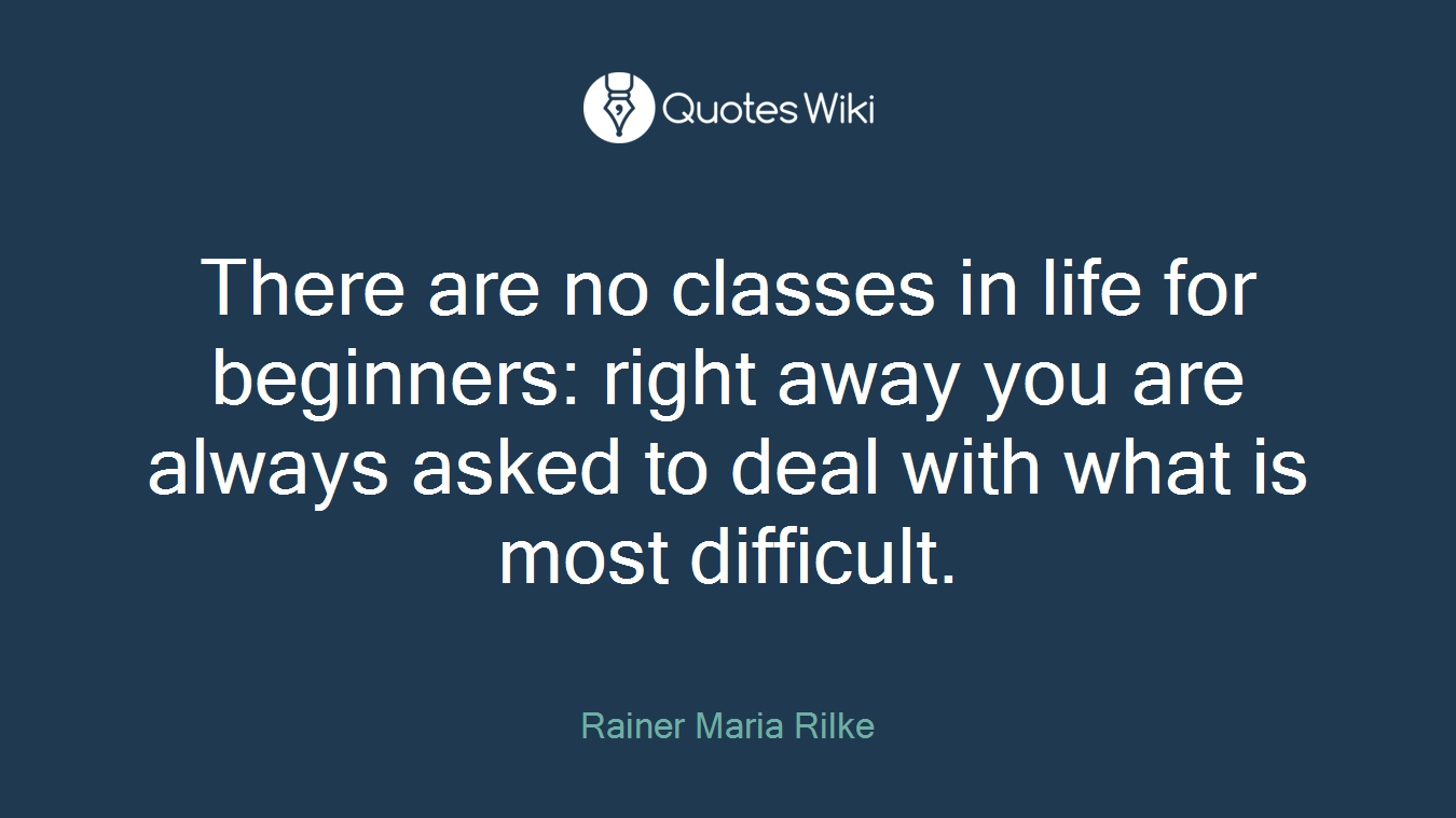 There are no classes in life for beginners: right away you are always asked to deal with what is most difficult.