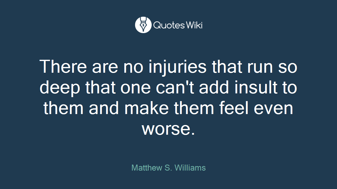 There are no injuries that run so deep that one can't add insult to them and make them feel even worse.