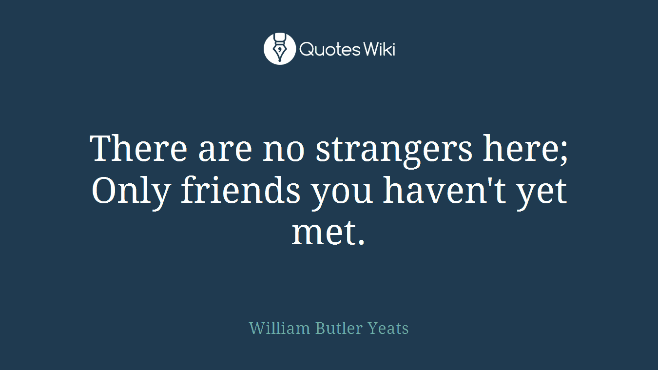 There are no strangers here; Only friends you haven't yet met.