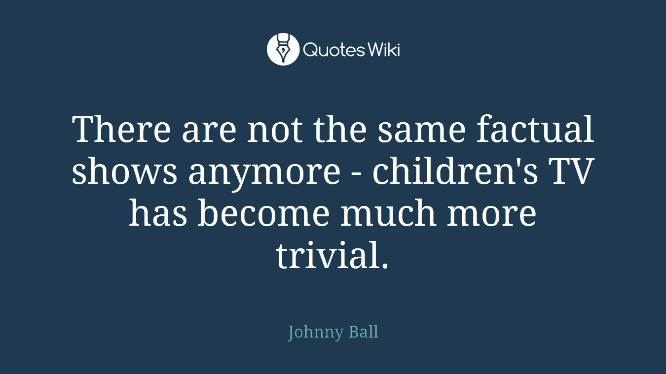 There are not the same factual shows anymore - children's TV has become much more trivial.