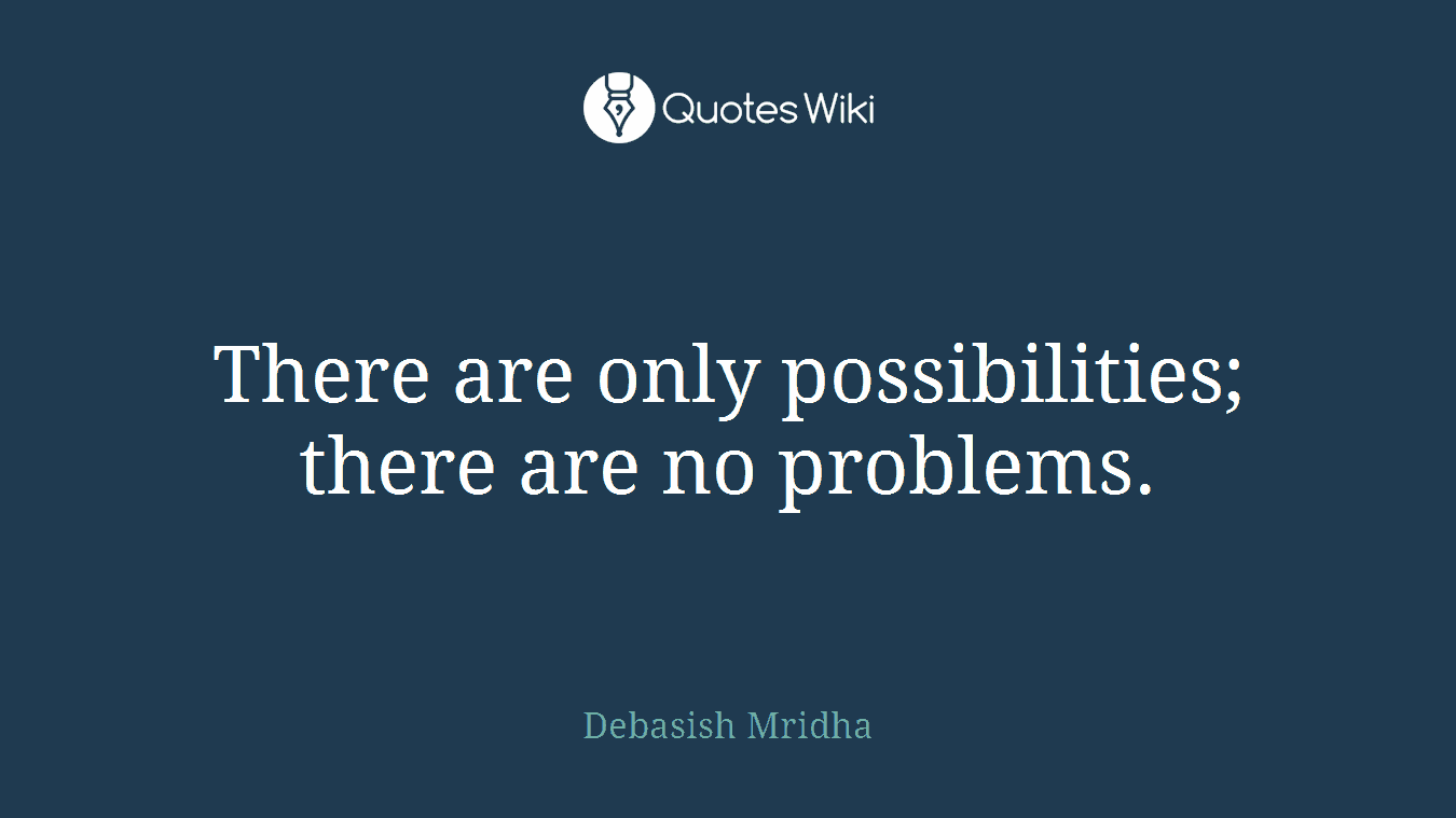 There are only possibilities; there are no problems.