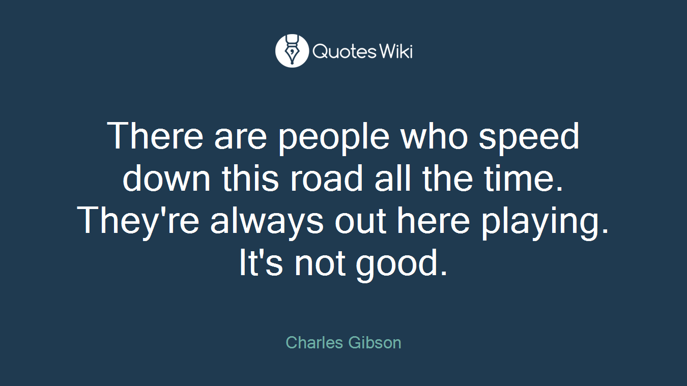There are people who speed down this road all the time. They're always out here playing. It's not good.