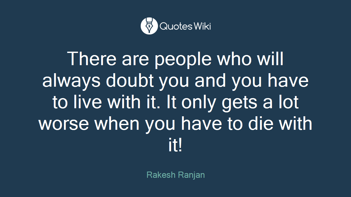 There are people who will always doubt you and you have to live with it. It only gets a lot worse when you have to die with it!