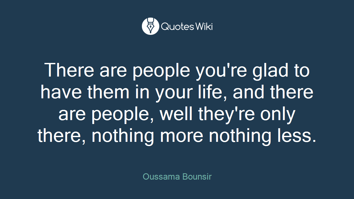 There are people you're glad to have them in your life, and there are people, well they're only there, nothing more nothing less.