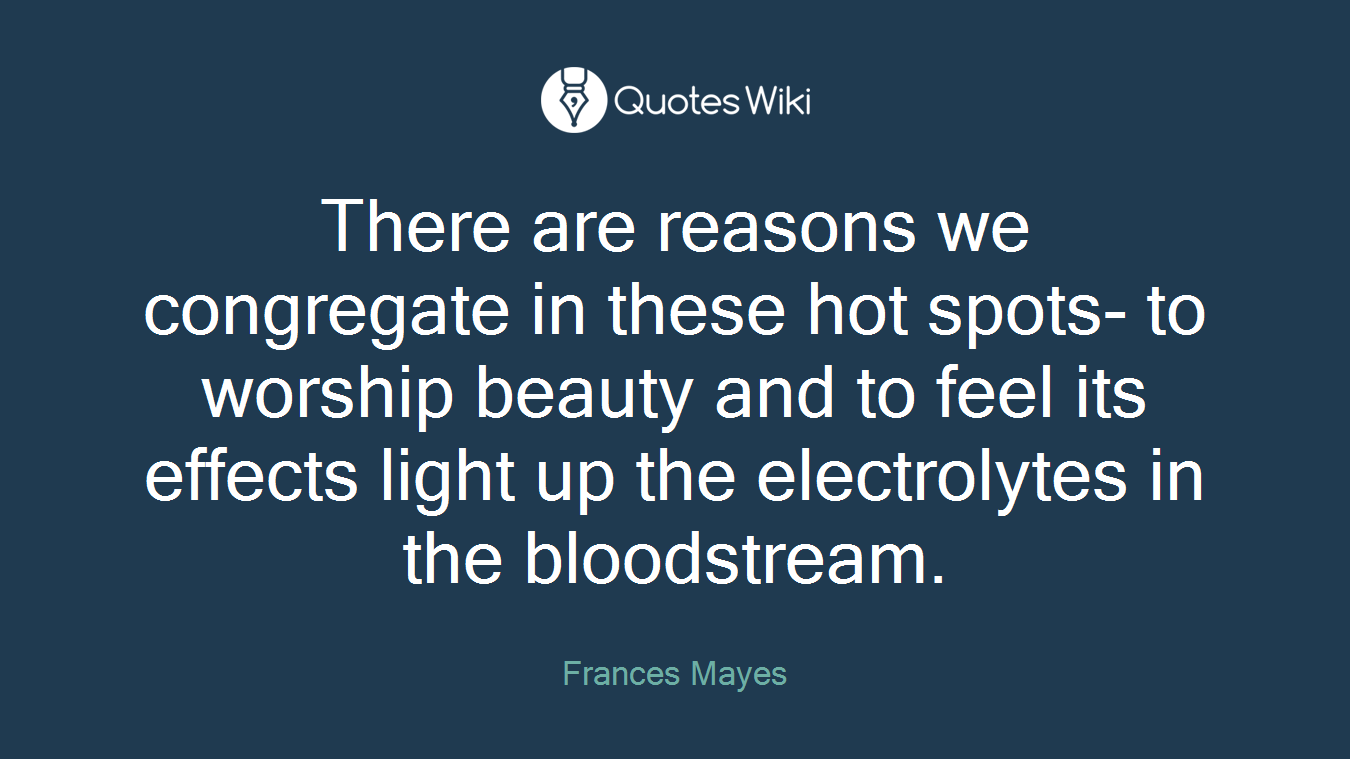 There are reasons we congregate in these hot spots- to worship beauty and to feel its effects light up the electrolytes in the bloodstream.