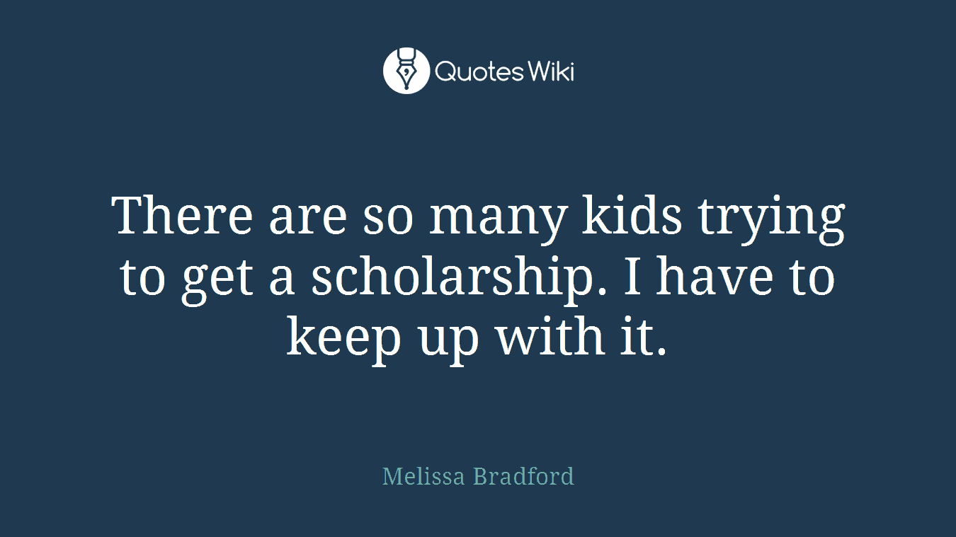 There are so many kids trying to get a scholarship. I have to keep up with it.