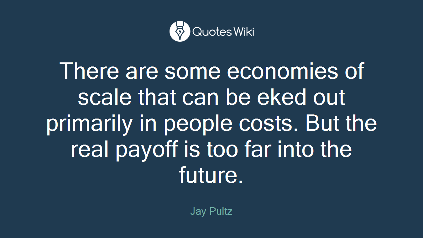 There are some economies of scale that can be eked out primarily in people costs. But the real payoff is too far into the future.