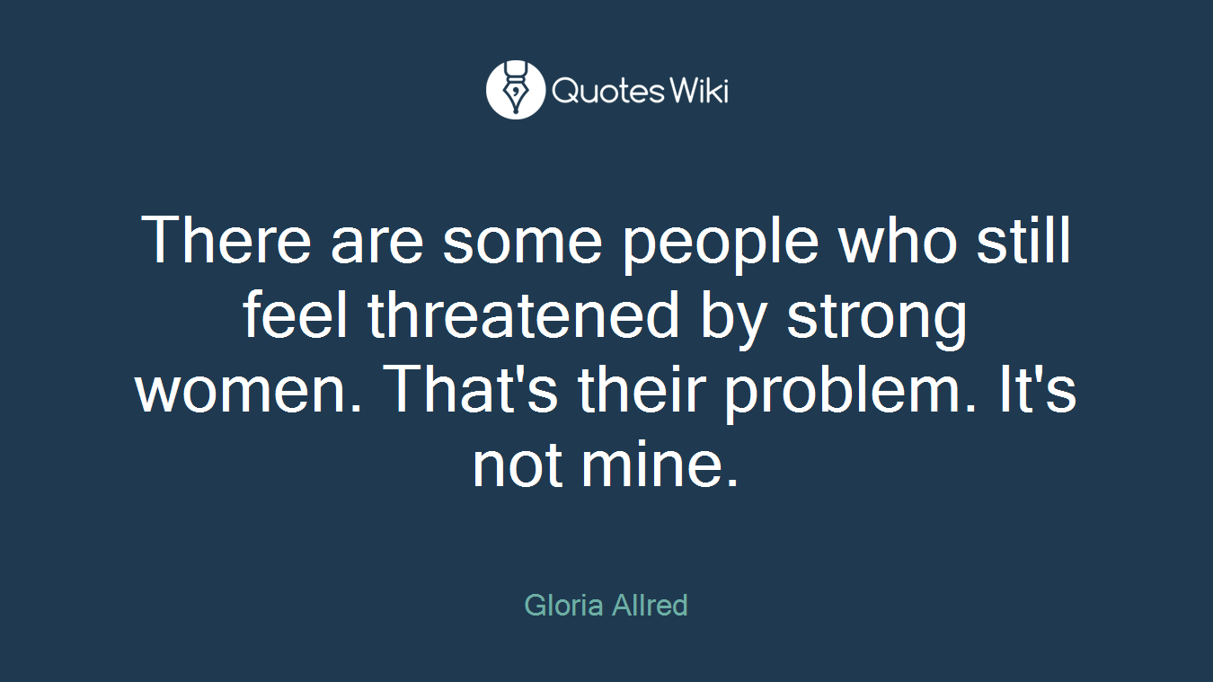 There are some people who still feel threatened by strong women. That's their problem. It's not mine.