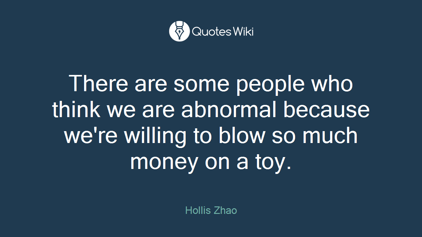 There are some people who think we are abnormal because we're willing to blow so much money on a toy.
