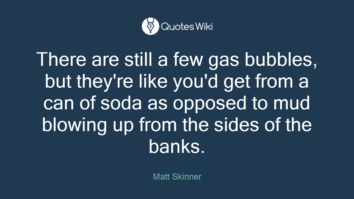 There are still a few gas bubbles, but they're like you'd get from a can of soda as opposed to mud blowing up from the sides of the banks.