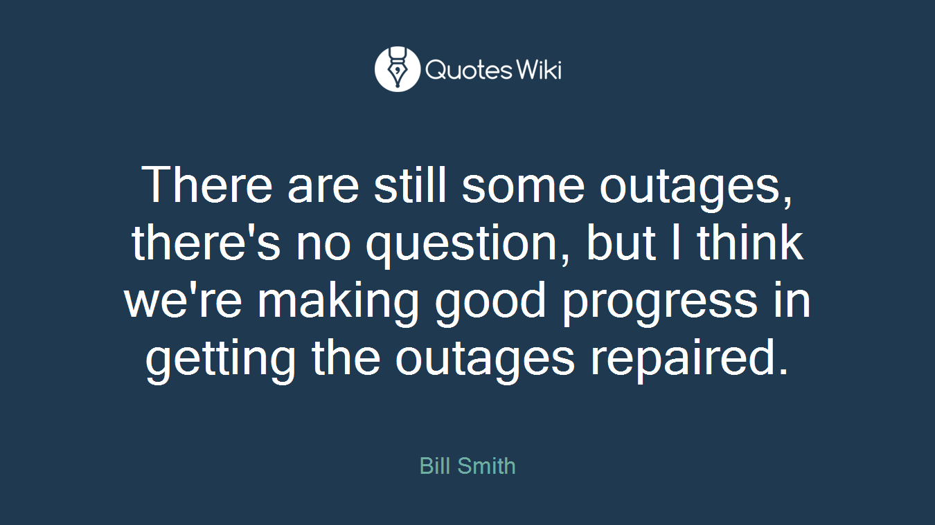 There are still some outages, there's no question, but I think we're making good progress in getting the outages repaired.
