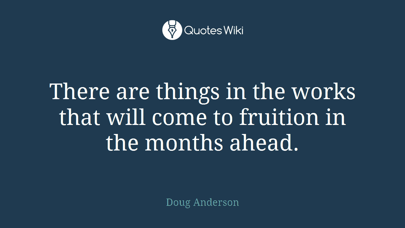 There are things in the works that will come to fruition in the months ahead.