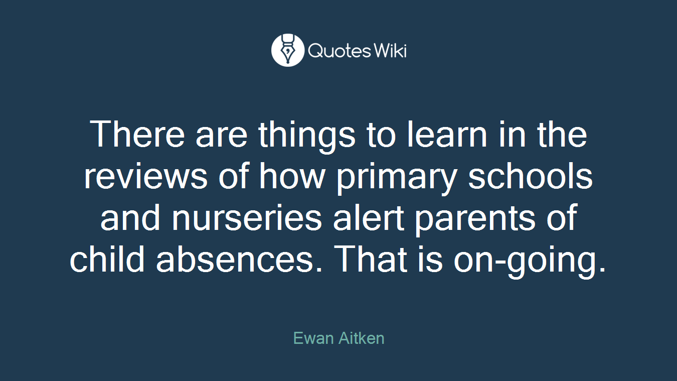 There are things to learn in the reviews of how primary schools and nurseries alert parents of child absences. That is on-going.