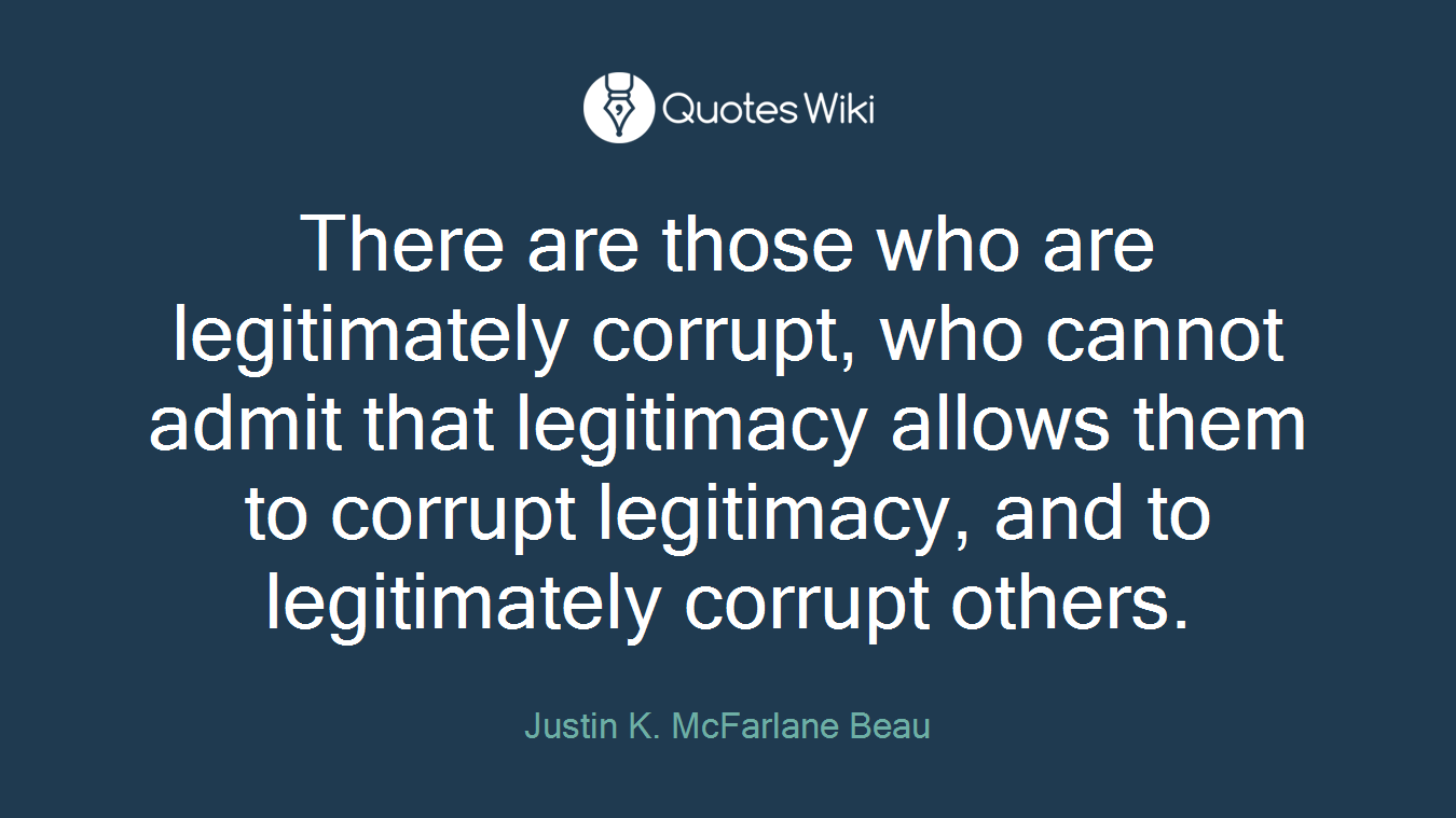 There are those who are legitimately corrupt, who cannot admit that legitimacy allows them to corrupt legitimacy, and to legitimately corrupt others.