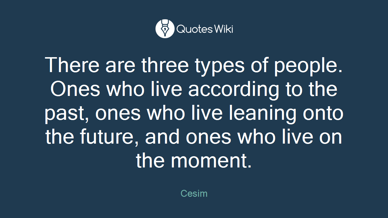 There are three types of people. Ones who live according to the past, ones who live leaning onto the future, and ones who live on the moment.