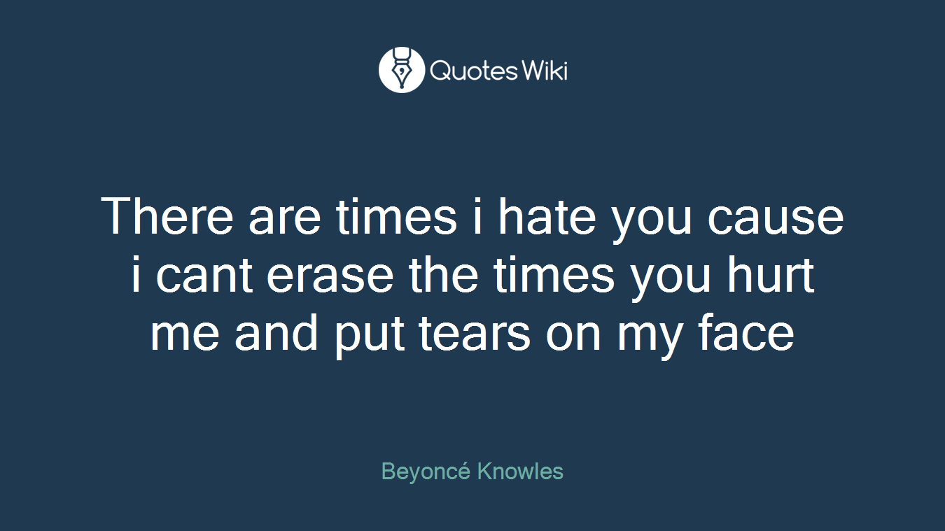 There are times i hate you cause i cant erase the times you hurt me and put tears on my face
