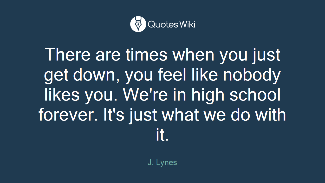 There are times when you just get down, you feel like nobody likes you. We're in high school forever. It's just what we do with it.