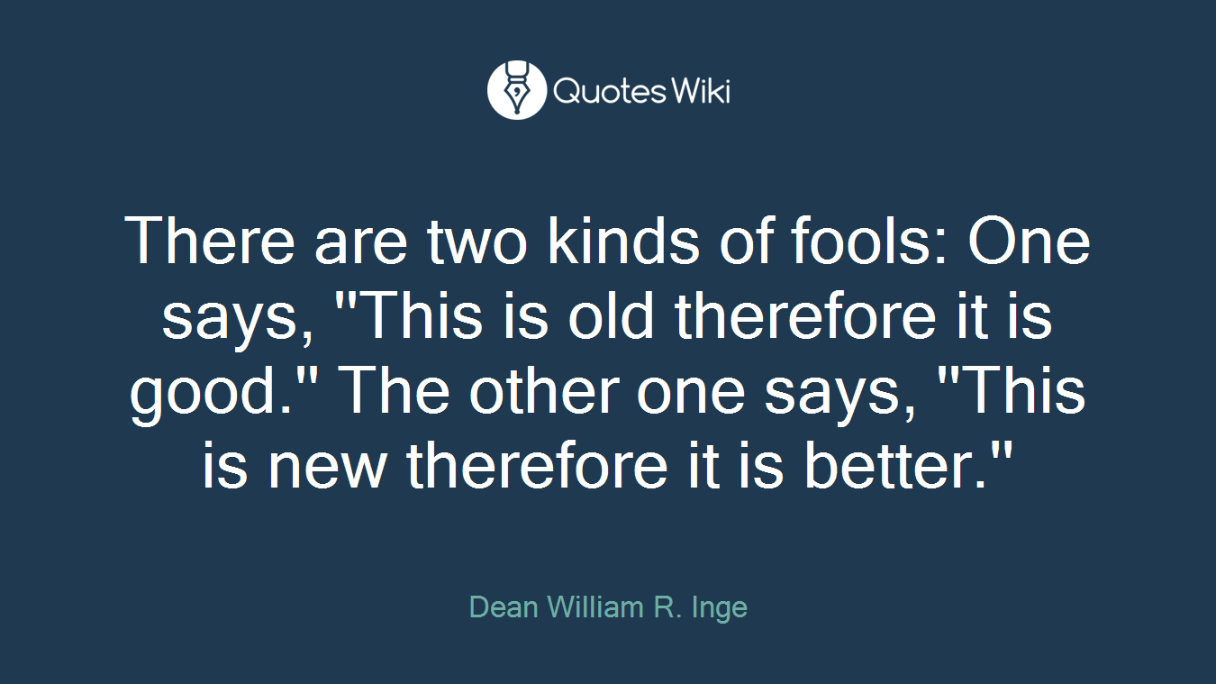 There are two kinds of fools: One says, ''This is old therefore it is good.'' The other one says, ''This is new therefore it is better.''