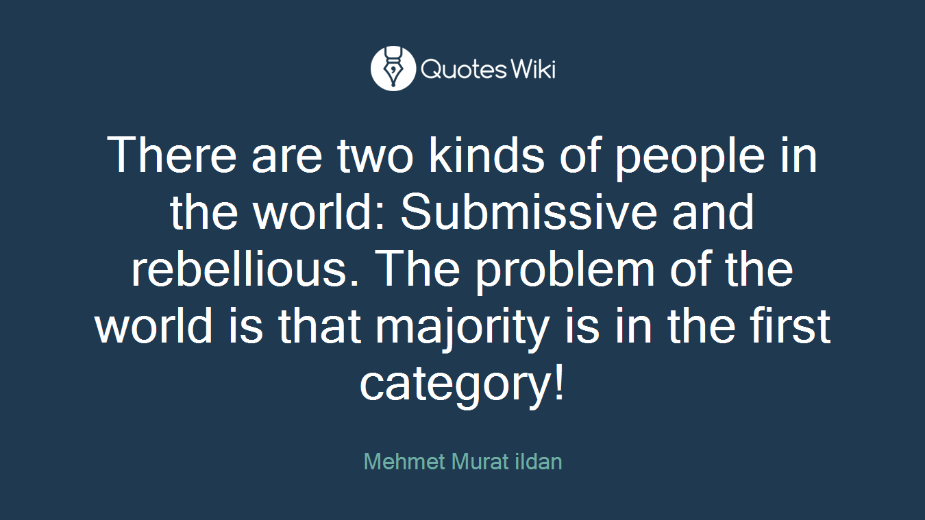 There are two kinds of people in the world: Submissive and rebellious. The problem of the world is that majority is in the first category!