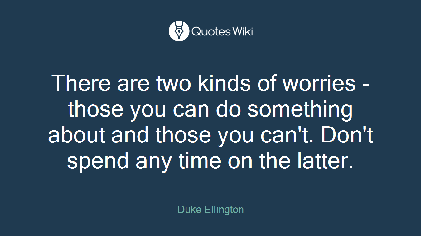 There are two kinds of worries - those you can do something about and those you can't. Don't spend any time on the latter.