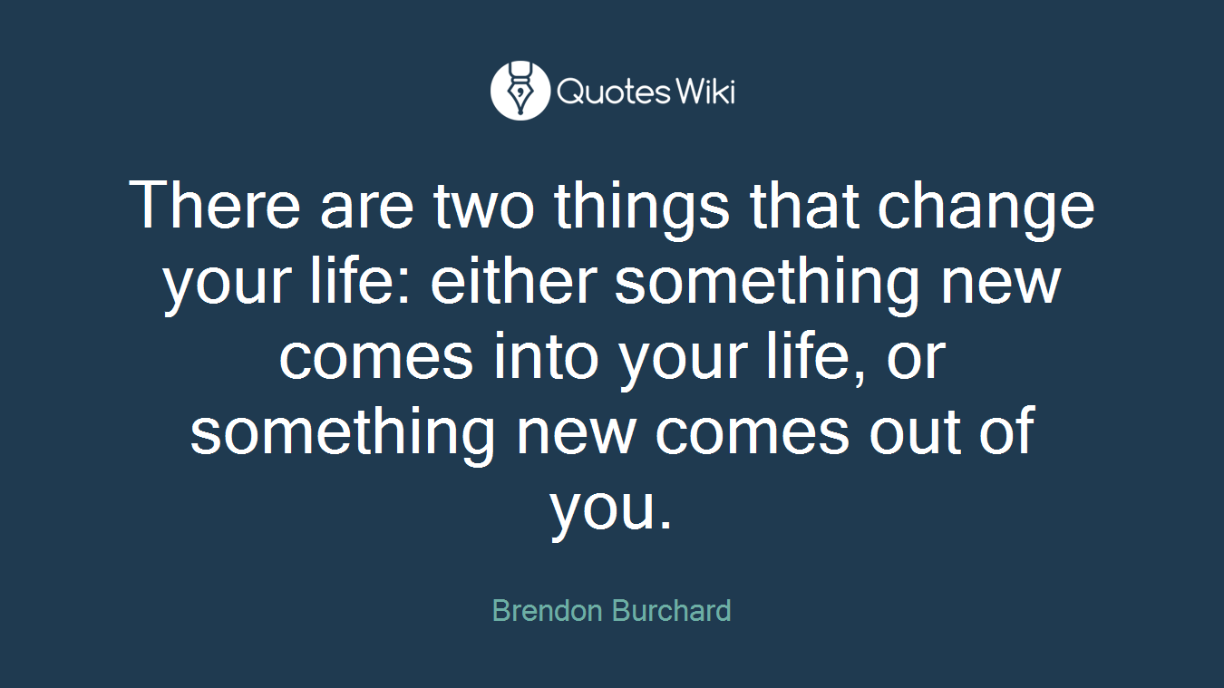 There are two things that change your life: either something new comes into your life, or something new comes out of you.