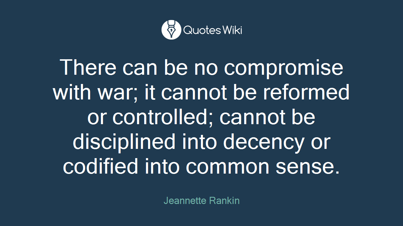 There can be no compromise with war; it cannot be reformed or controlled; cannot be disciplined into decency or codified into common sense.