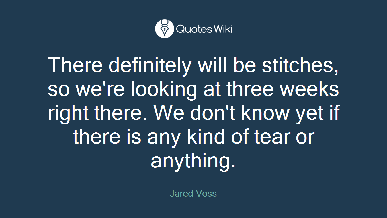 There definitely will be stitches, so we're looking at three weeks right there. We don't know yet if there is any kind of tear or anything.