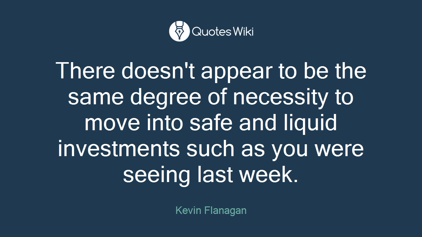 There doesn't appear to be the same degree of necessity to move into safe and liquid investments such as you were seeing last week.