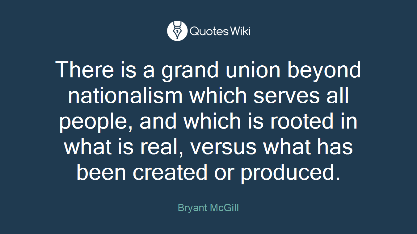 There is a grand union beyond nationalism which serves all people, and which is rooted in what is real, versus what has been created or produced.