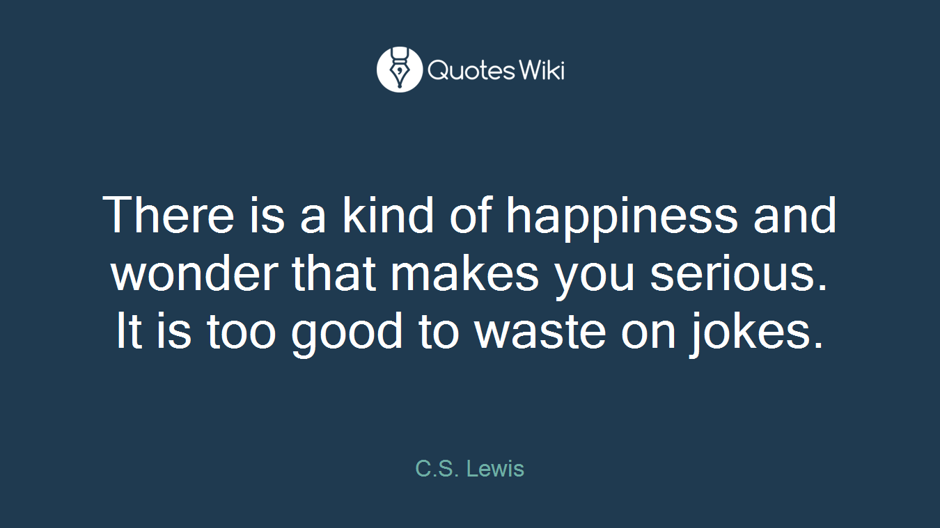 There is a kind of happiness and wonder that makes you serious. It is too good to waste on jokes.