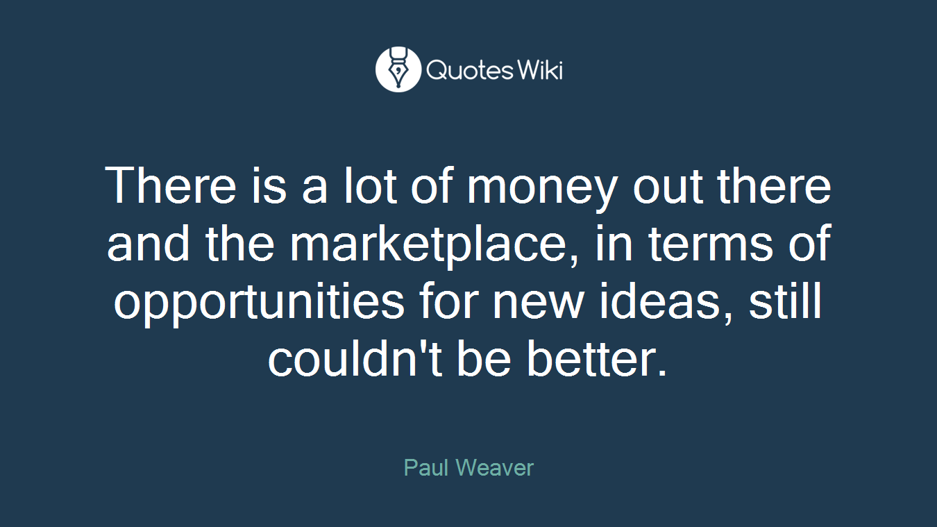 There is a lot of money out there and the marketplace, in terms of opportunities for new ideas, still couldn't be better.