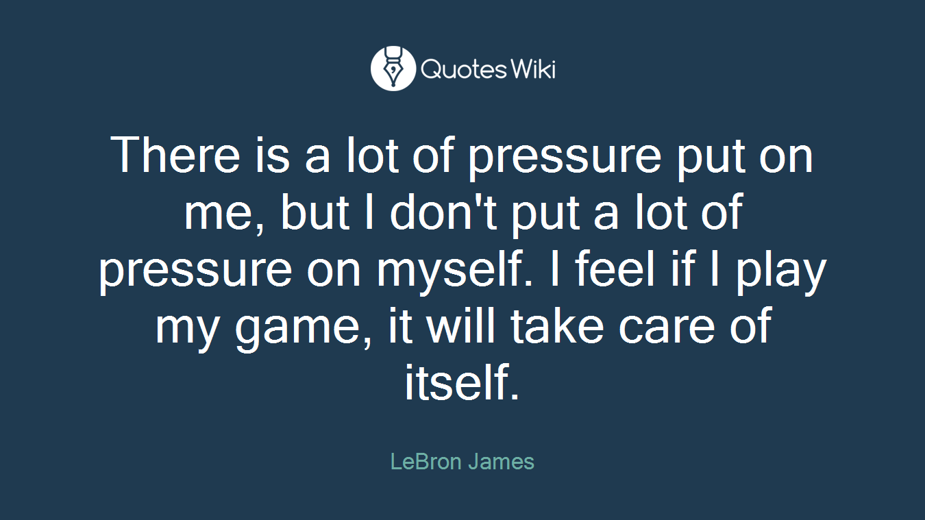 There is a lot of pressure put on me, but I don't put a lot of pressure on myself. I feel if I play my game, it will take care of itself.