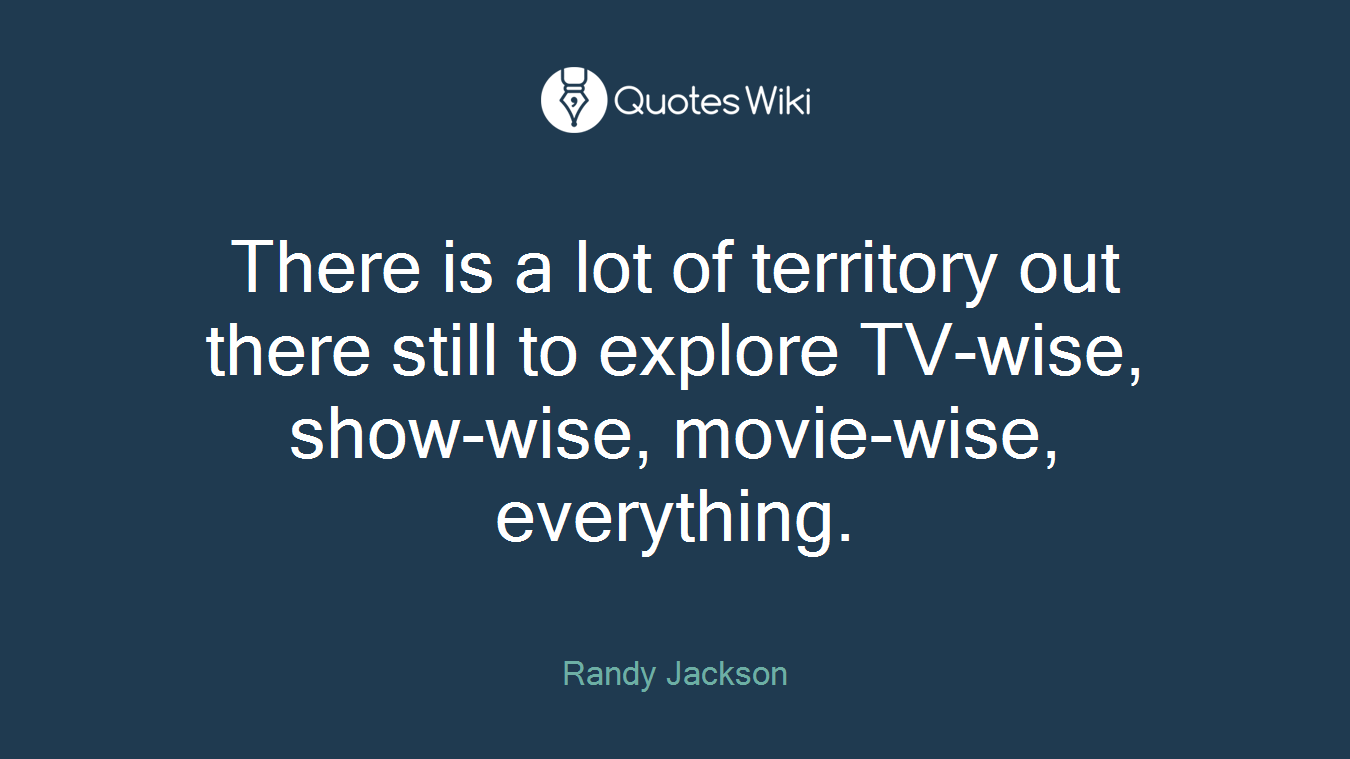There is a lot of territory out there still to explore TV-wise, show-wise, movie-wise, everything.