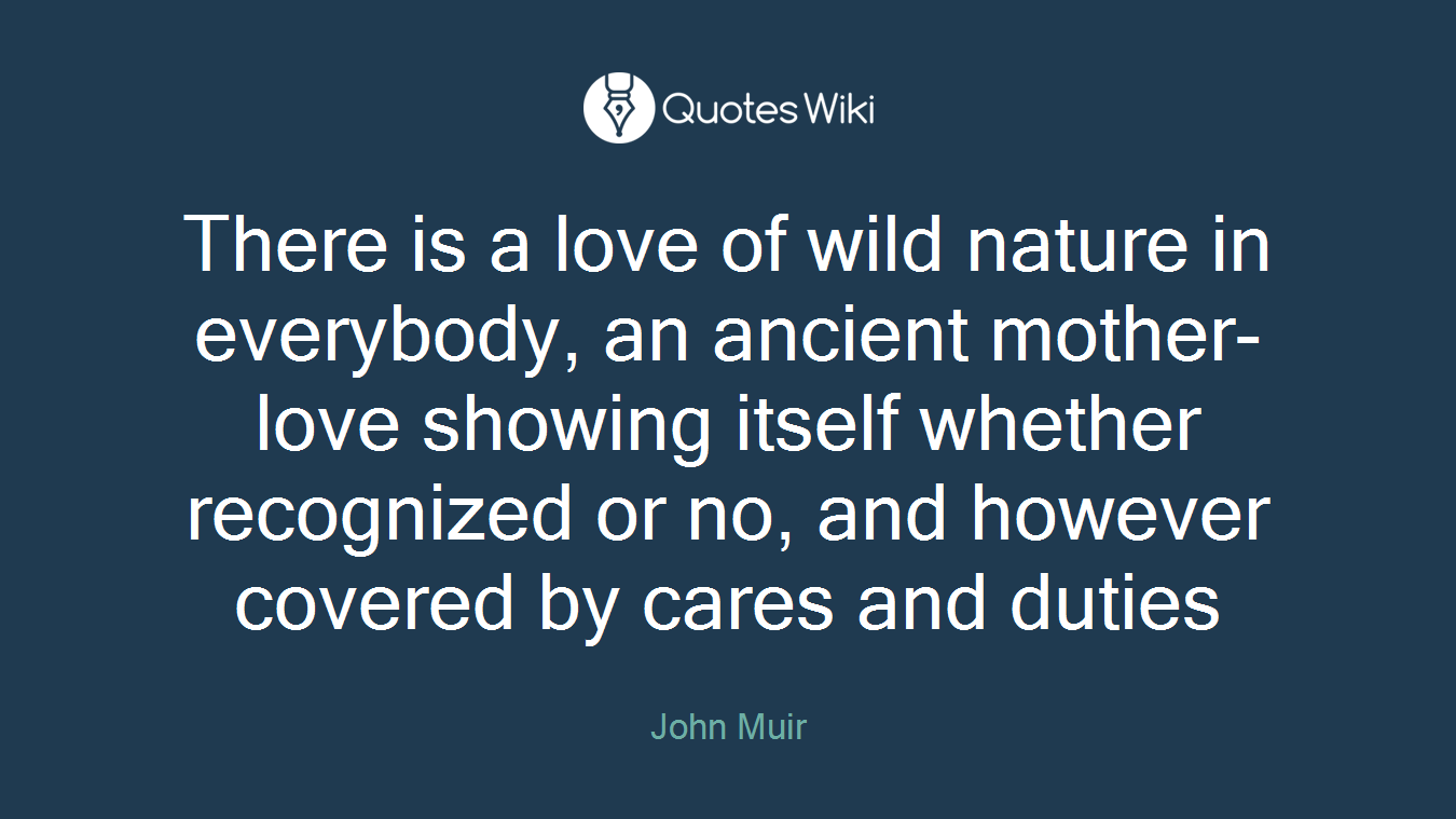 There is a love of wild nature in everybody, an ancient mother-love showing itself whether recognized or no, and however covered by cares and duties