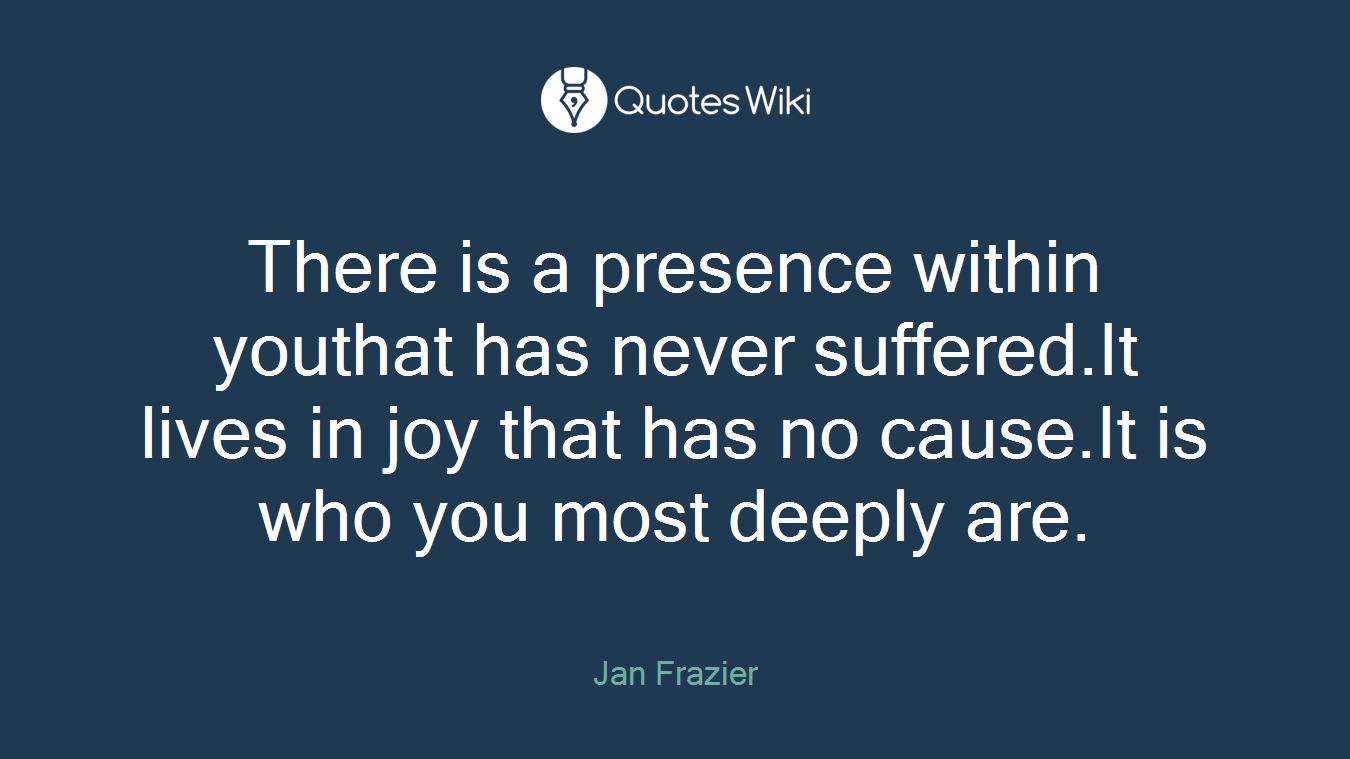 There is a presence within youthat has never suffered.It lives in joy that has no cause.It is who you most deeply are.