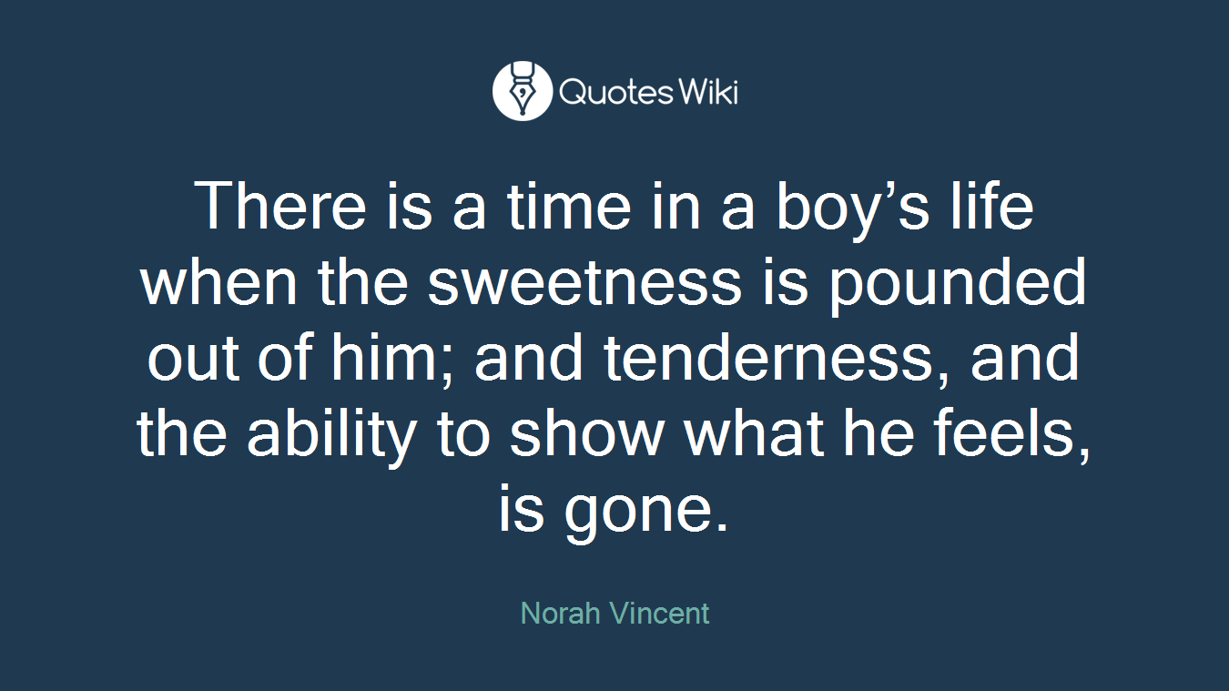 There is a time in a boy’s life when the sweetness is pounded out of him; and tenderness, and the ability to show what he feels, is gone.