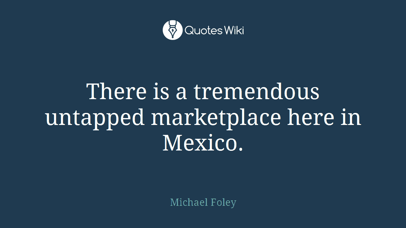 There is a tremendous untapped marketplace here in Mexico.
