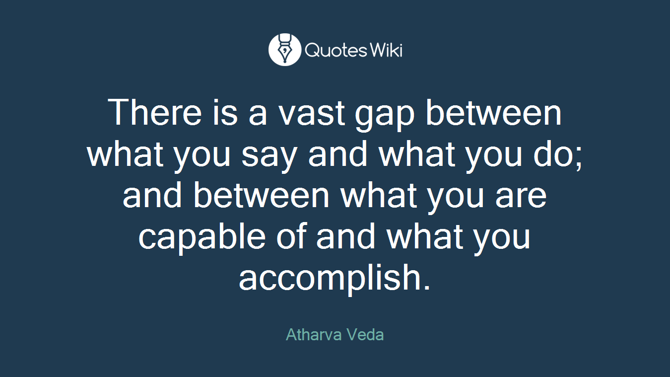 There is a vast gap between what you say and what you do; and between what you are capable of and what you accomplish.