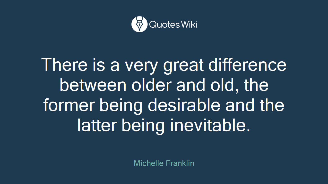 There is a very great difference between older and old, the former being desirable and the latter being inevitable.