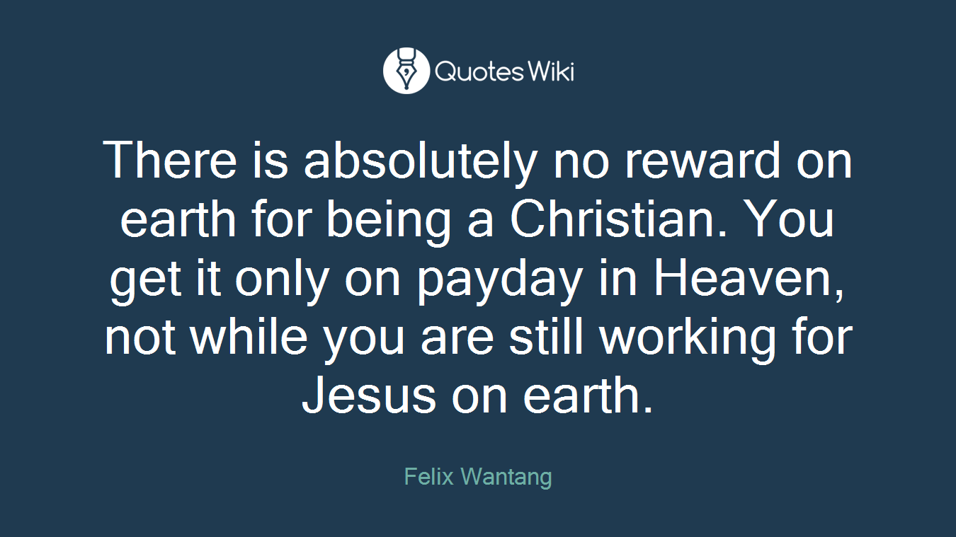 There is absolutely no reward on earth for being a Christian. You get it only on payday in Heaven, not while you are still working for Jesus on earth.