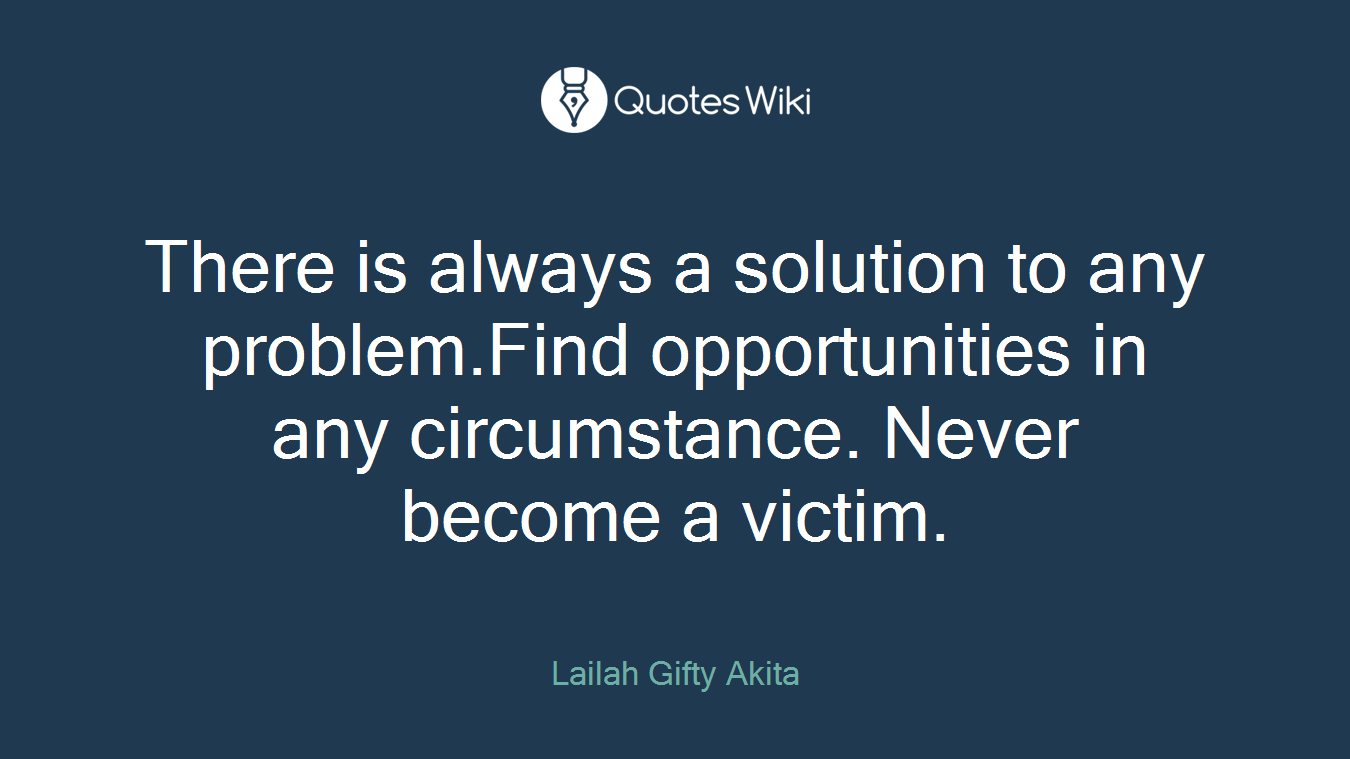 There is always a solution to any problem.Find opportunities in any circumstance. Never become a victim.