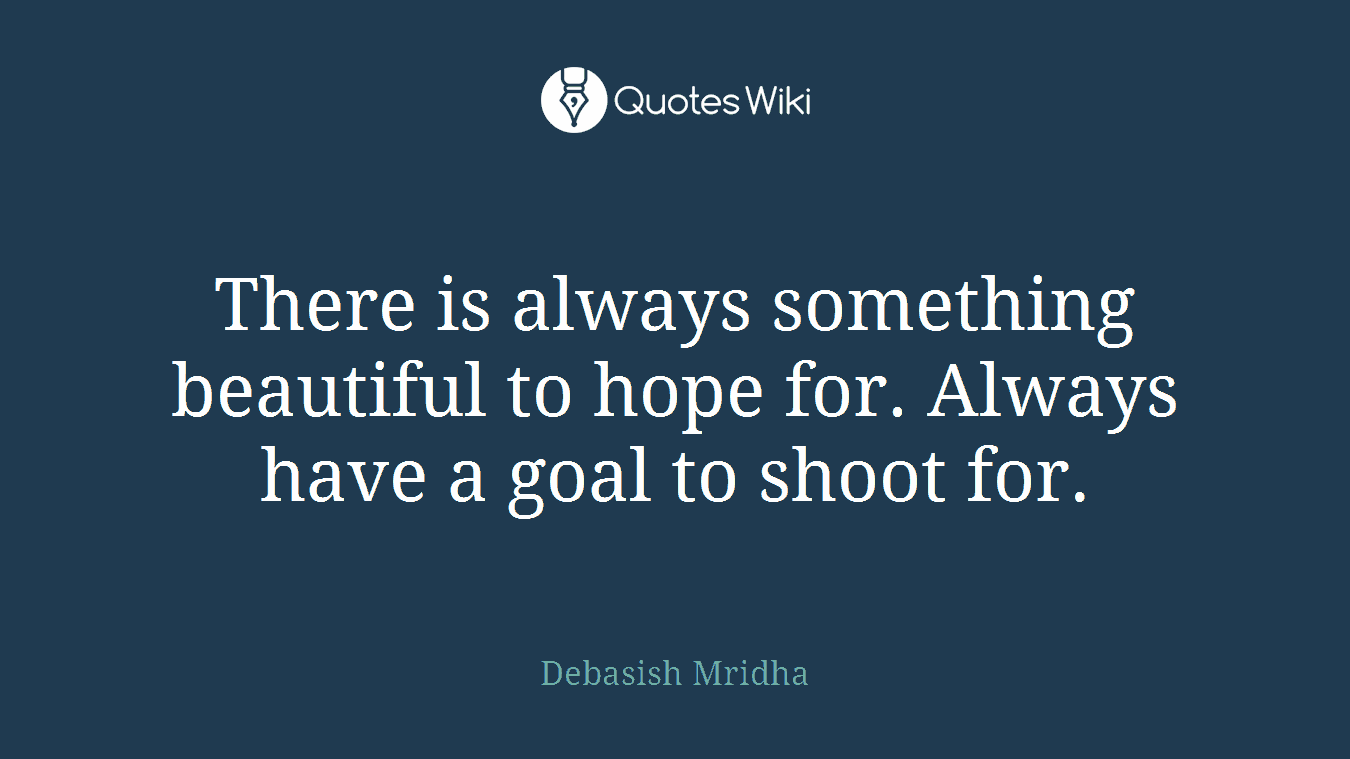There is always something beautiful to hope for. Always have a goal to shoot for.