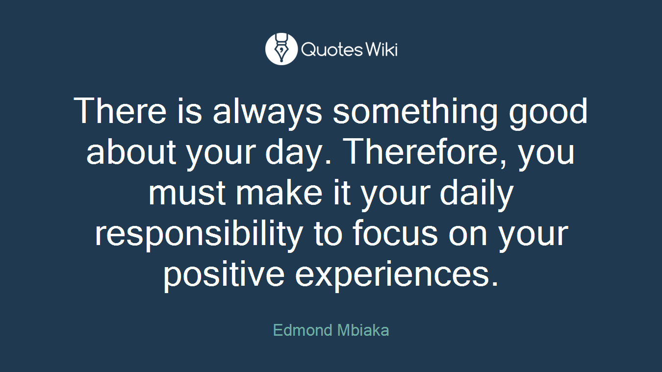 There is always something good about your day. Therefore, you must make it your daily responsibility to focus on your positive experiences.