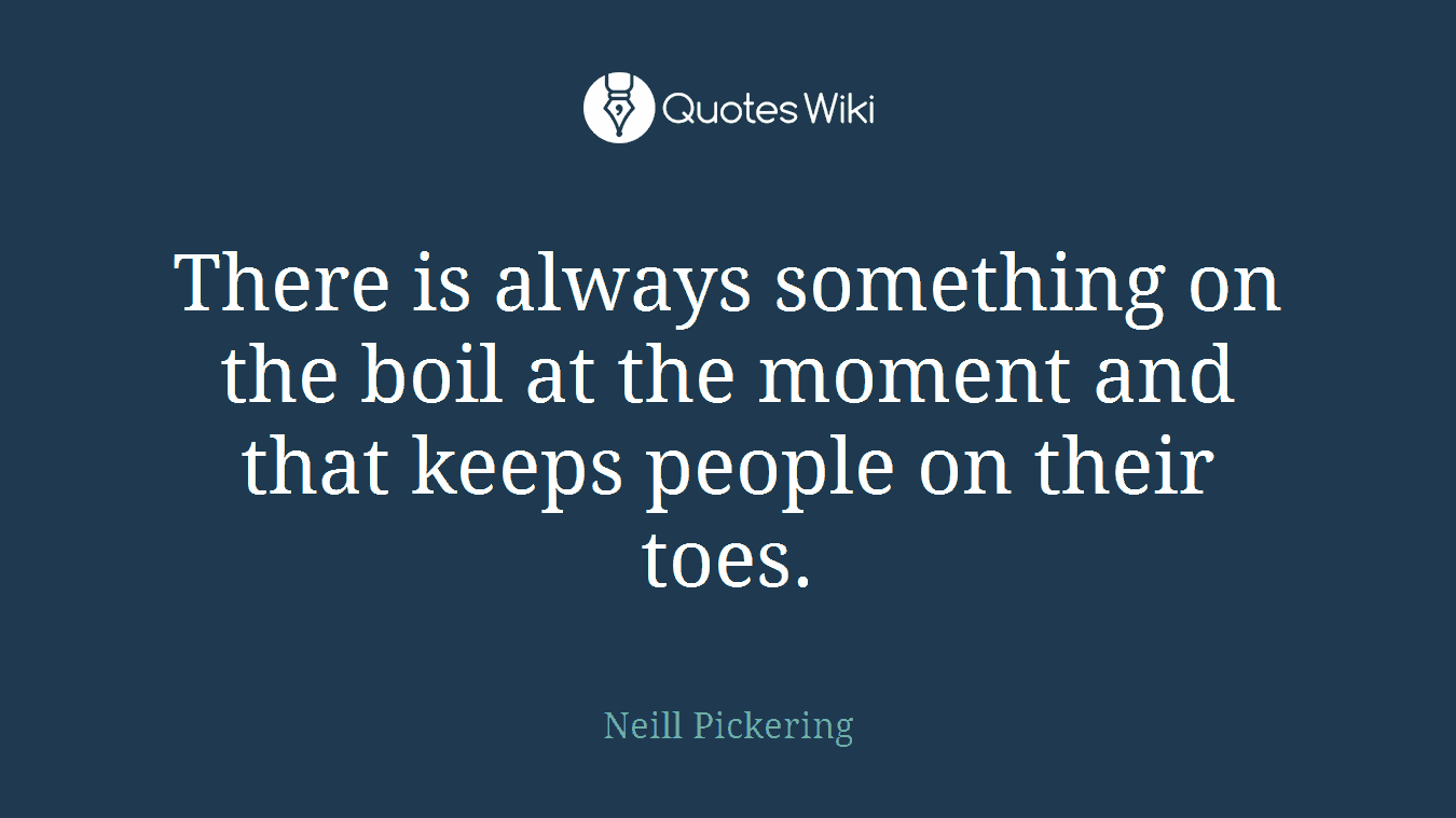 There is always something on the boil at the moment and that keeps people on their toes.