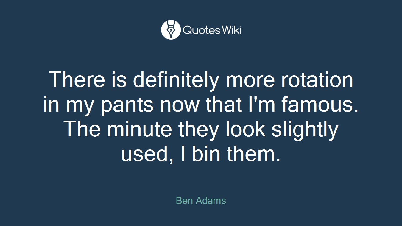 There is definitely more rotation in my pants now that I'm famous. The minute they look slightly used, I bin them.