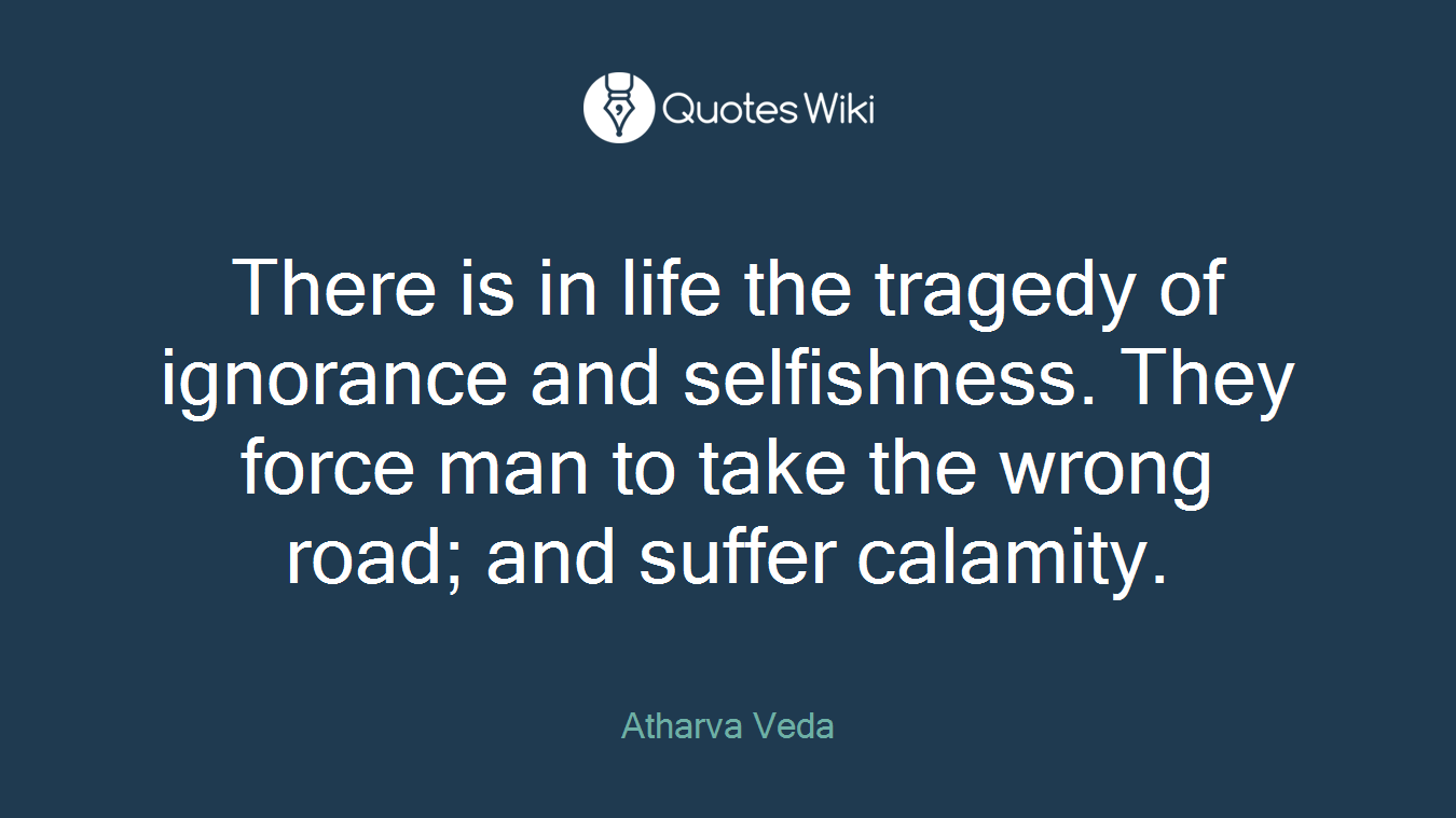 There is in life the tragedy of ignorance and selfishness. They force man to take the wrong road; and suffer calamity.