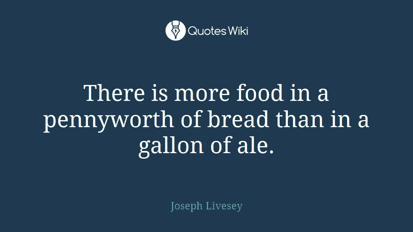 There is more food in a pennyworth of bread than in a gallon of ale.