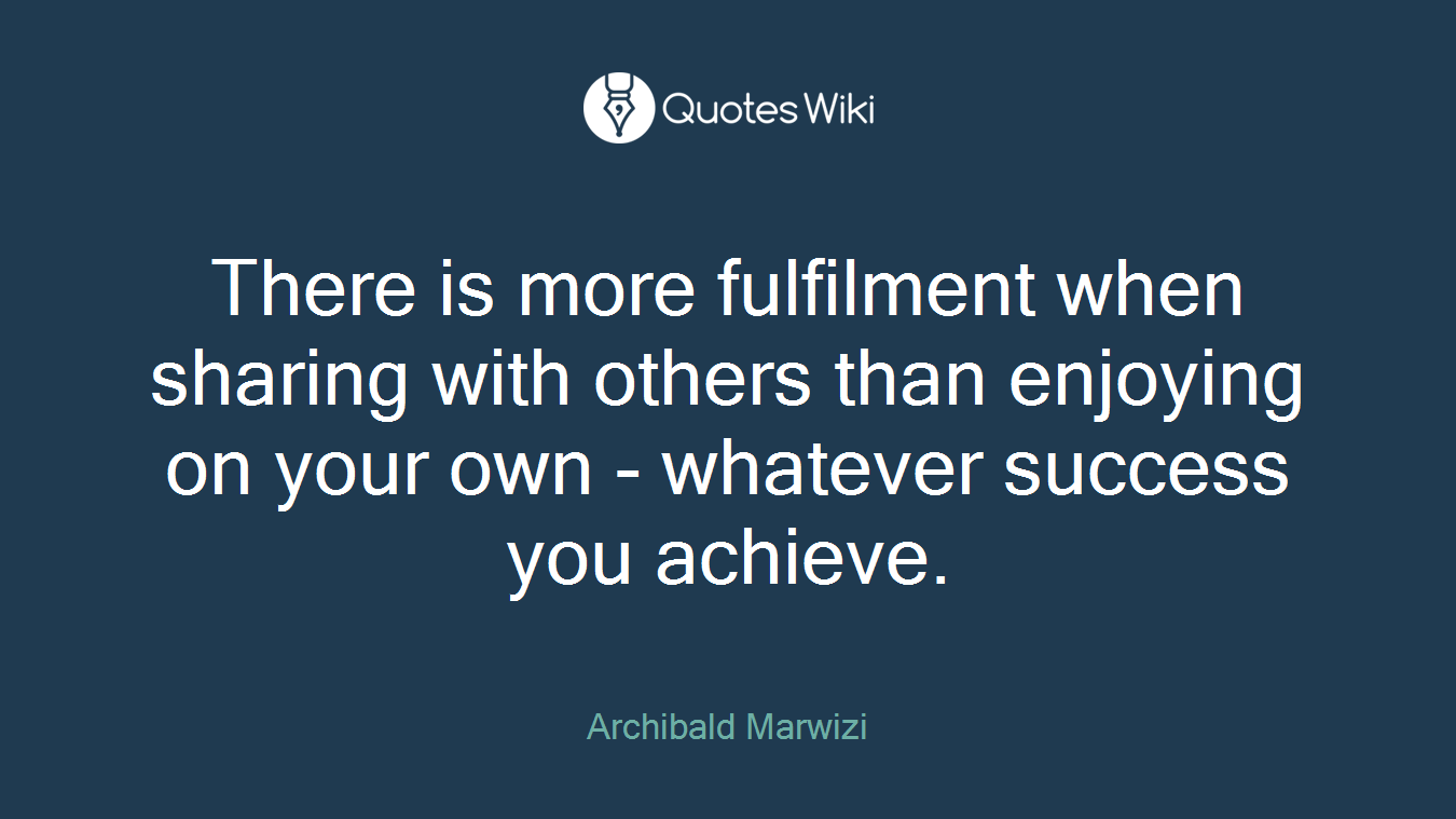 There is more fulfilment when sharing with others than enjoying on your own - whatever success you achieve.
