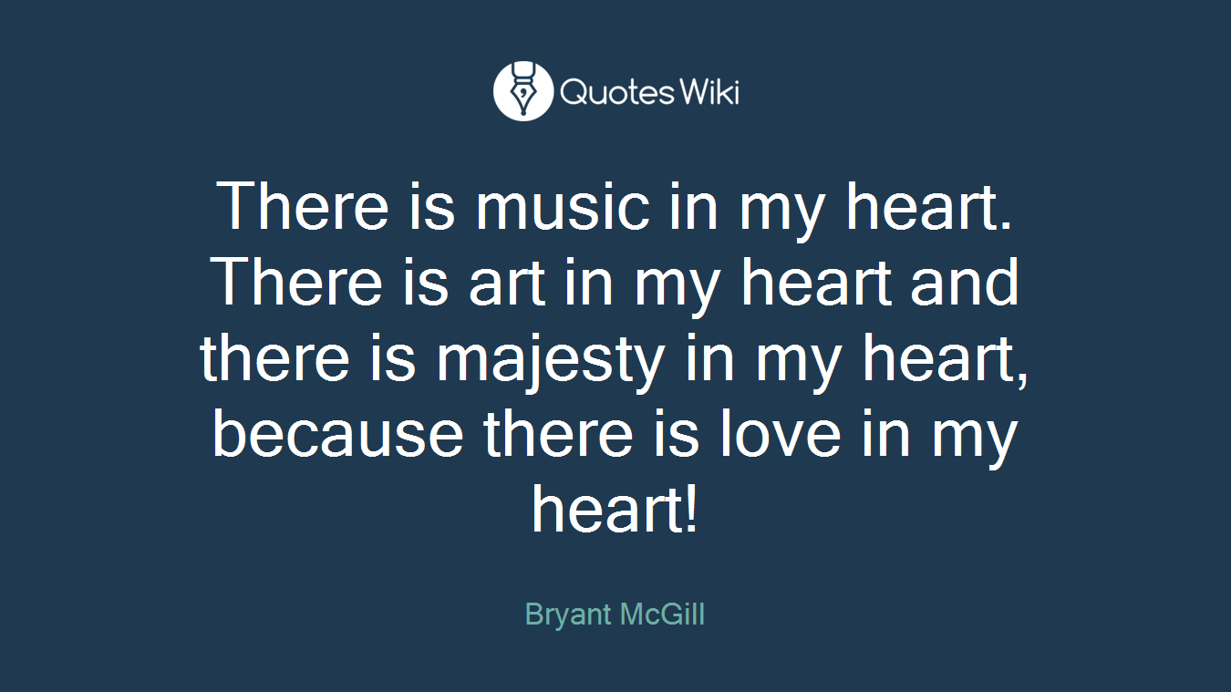 There is music in my heart. There is art in my heart and there is majesty in my heart, because there is love in my heart!