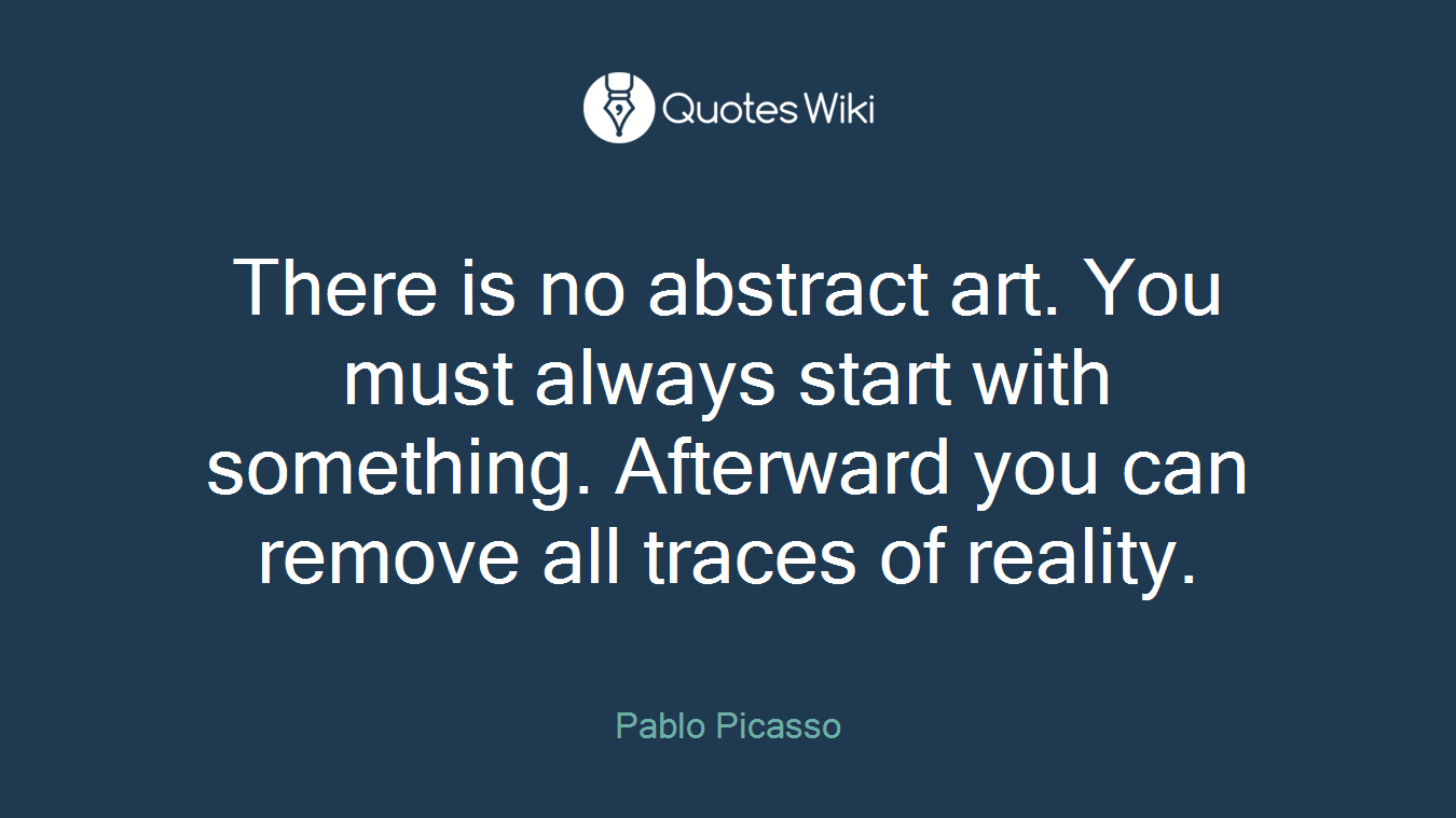 There is no abstract art. You must always start with something. Afterward you can remove all traces of reality.